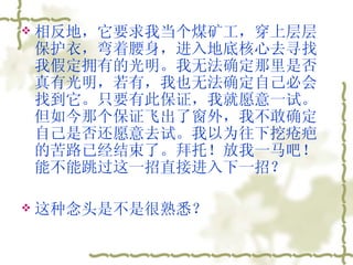 相反地，它要求我当个煤矿工，穿上层层保护衣，弯着腰身，进入地底核心去寻找我假定拥有的光明。我无法确定那里是否真有光明，若有，我也无法确定自己必会找到它。只要有此保证，我就愿意一试。但如今那个保证飞出了窗外，我不敢确定自己是否还愿意去试。我以为往下挖疮疤的苦路已经结束了。拜托！放我一马吧！能不能跳过这一招直接进入下一招？  这种念头是不是很熟悉？  