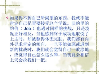 如果得不到自己所渴望的东西，我就不能肯定自己是否要接受这个学说。旧约里的约伯（ Job ）也遇过同样的挑战，只是境况正好相反，当他感到终于成功地取悦了上主时，却被整得体无完肤。我们都有向外寻求肯定的倾向，一旦不能如愿或遇到新的挑战时，我们就会觉得自己一败涂地，或觉得自己怎么这么笨，当初竟会相信上天会拉我们一把。  