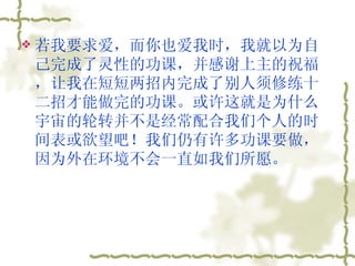 若我要求爱，而你也爱我时，我就以为自己完成了灵性的功课，并感谢上主的祝福，让我在短短两招内完成了别人须修练十二招才能做完的功课。或许这就是为什么宇宙的轮转并不是经常配合我们个人的时间表或欲望吧！我们仍有许多功课要做，因为外在环境不会一直如我们所愿。  