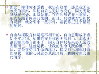 因此，即使你不爱我，我仍在这里，那是我无法改变的事实，即使自杀也无法改变它，因为无论我身在何处，那就是我。存在的形式并不重要，形式是跟着内涵而来的。而且，只要我对实相仍有误解，就会引来一些事件，帮我修正这个错误的见解。  自由与摆脱身体是毫不相干的，自由意即放下虚幻不实之物。如果你在身体内无法自由，那么无论到哪里都自由不了，因为身体只是来去无常的表相而已。这就是我。让我的生命飞跃的惟一方法，就是接受我生命的现状，接受自己和你目前的现状，我的心灵就会从此开放，我的爱也会由此萌芽。  