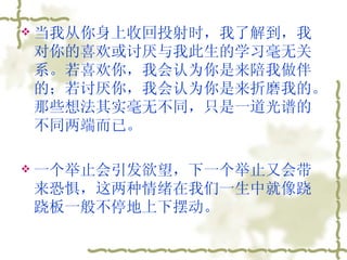 当我从你身上收回投射时，我了解到，我对你的喜欢或讨厌与我此生的学习毫无关系。若喜欢你，我会认为你是来陪我做伴的；若讨厌你，我会认为你是来折磨我的。那些想法其实毫无不同，只是一道光谱的不同两端而已。  一个举止会引发欲望，下一个举止又会带来恐惧，这两种情绪在我们一生中就像跷跷板一般不停地上下摆动。  