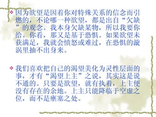 因为欲望是因着你对特殊关系的信念而引燃的，不论哪一种欲望，都是出自“欠缺”的观念。我本身欠缺某物，所以我要你给。你看，那又是基于恐惧。如果欲望未获满足，我就会愤怒或难过，在恐惧的漩涡里抽不出身来。  我们喜欢把自己的渴望美化为灵性层面的事，才有“渴望上主”之说，其实这是说不通的。只要是欲望，就有执着，上主便没有存在的余地。上主只能降临于空虚之位，而不是壅塞之处。  