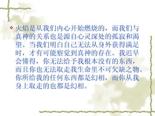 火焰是从我们内心开始燃烧的，而我们与真神的关系也是源自心灵深处的孤寂和渴望。当我们明白自己无法从身外获得满足时，才有可能察觉到真神的存在。我迟早会懂得，你无法给予我根本没有的东西，而且你也无法取走我生命里不可欠缺之物。你所给我的任何东西都是幻相，而你从我身上取走的也都是幻相。  