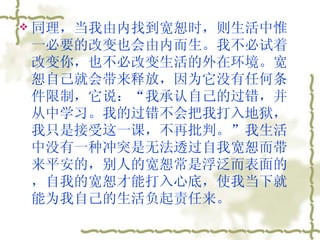 同理，当我由内找到宽恕时，则生活中惟一必要的改变也会由内而生。我不必试着改变你，也不必改变生活的外在环境。宽恕自己就会带来释放，因为它没有任何条件限制，它说：“我承认自己的过错，并从中学习。我的过错不会把我打入地狱，我只是接受这一课，不再批判。”我生活中没有一种冲突是无法透过自我宽恕而带来平安的，别人的宽恕常是浮泛而表面的，自我的宽恕才能打入心底，使我当下就能为我自己的生活负起责任来。  