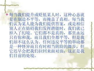 每当我们提升或贬低某人时，这种心态就是在制造不平等，而掩盖了真相。每当我们认为某人能为我们提供答案，或是相信别人正在妨碍我们发挥潜能时，我们就已掉入了幻境。它们都不是真的，那里永远只有你和我，而且我们全都平等，但是我们却不这么认为。任何违反平等的举动都是一种怪异而且有时相当阴险的舞步，但它迟早会把我们拉回来面对面，这正是我们目前的处境。  