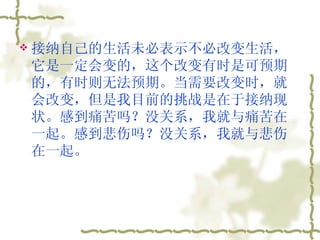 接纳自己的生活未必表示不必改变生活，它是一定会变的，这个改变有时是可预期的，有时则无法预期。当需要改变时，就会改变，但是我目前的挑战是在于接纳现状。感到痛苦吗？没关系，我就与痛苦在一起。感到悲伤吗？没关系，我就与悲伤在一起。  