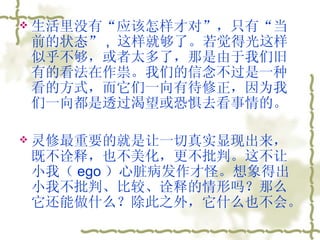 生活里没有“应该怎样才对”，只有“当前的状态” ,  这样就够了。若觉得光这样似乎不够，或者太多了，那是由于我们旧有的看法在作祟。我们的信念不过是一种看的方式，而它们一向有待修正，因为我们一向都是透过渴望或恐惧去看事情的。  灵修最重要的就是让一切真实显现出来，既不诠释，也不美化，更不批判。这不让小我（ ego ）心脏病发作才怪。想象得出小我不批判、比较、诠释的情形吗？那么它还能做什么？除此之外，它什么也不会。  
