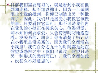 目前我们需要练习的，就是看到小我在批判和诠释，却不加以抑止，因为一旦试图阻止小我的批判，你便已制造出另一种批判了。因此，我们只是接受小我做它该做的事，只要看住它即可，那不过是我们内在受伤的小孩正在哭求关心，他渴望爱，却不知如何要求爱，只会唠唠叼叼地抱怨着。没关系的，朋友！你听清楚了吗？活在小我里是没关系的，因为我们全都活在小我里！我们百分之九十的时间都是处在欲望或恐惧之中（我们己说过，欲望只是另一种形式的恐惧而已），我们全都如此，没甚么不好意思的。  
