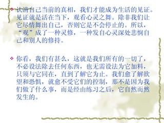 认清自己当前的真相，我们才能成为生活的见证。见证就是活在当下，观看心灵之舞。除非我们让它尽情舞出自己，否则它是不会停止的。所以，“观”成了一种灵修，一种发自心灵深处悲悯自己和别人的修持。  你看，我们有甚么，这就是我们所有的一切了，不必设法除去任何东西，也无需设法为它加料，只须与它同在，直到了解它为止。我们愈了解欲望和恐惧，就愈不受它们的控制，那不是因为我们做了什么事，而是经由练习之后，它自然而然发生的。  