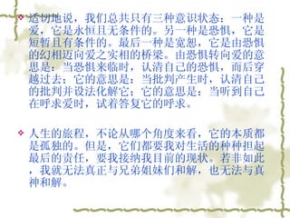 适切地说，我们总共只有三种意识状态：一种是爱，它是永恒且无条件的。另一种是恐惧，它是短暂且有条件的。最后一种是宽恕，它是由恐惧的幻相迈向爱之实相的桥梁。由恐惧转向爱的意思是：当恐惧来临时，认清自己的恐惧，而后穿越过去；它的意思是：当批判产生时，认清自己的批判并设法化解它；它的意思是：当听到自己在呼求爱时，试着答复它的呼求。  人生的旅程，不论从哪个角度来看，它的本质都是孤独的。但是，它们都要我对生活的种种担起最后的责任，要我接纳我目前的现状。若非如此，我就无法真正与兄弟姐妹们和解，也无法与真神和解。  