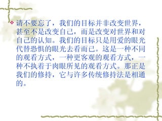 请不要忘了，我们的目标并非改变世界，甚至不是改变自己，而是改变对世界和对自己的认知。我们的目标只是用爱的眼光代替恐惧的眼光去看而已。这是一种不同的观看方式，一种更客观的观看方式，一种不执着于肉眼所见的观看方式。那正是我们的修持，它与许多传统修持法是相通的。  