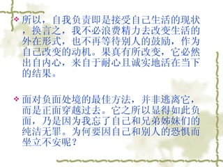 所以，自我负责即是接受自己生活的现状，换言之，我不必浪费精力去改变生活的外在形式，也不再等待别人的鼓励，作为自己改变的动机。果真有所改变，它必然出自内心，来自于耐心且诚实地活在当下的结果。  面对负面处境的最佳方法，并非逃离它，而是正面穿越过去。它之所以显得如此负面，乃是因为我忘了自己和兄弟姊妹们的纯洁无罪。为何要因自己和别人的恐惧而坐立不安呢？  