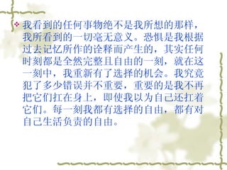 我看到的任何事物绝不是我所想的那样，我所看到的一切毫无意义。恐惧是我根据过去记忆所作的诠释而产生的，其实任何时刻都是全然完整且自由的一刻，就在这一刻中，我重新有了选择的机会。我究竟犯了多少错误并不重要，重要的是我不再把它们扛在身上，即使我以为自己还扛着它们。每一刻我都有选择的自由，都有对自己生活负责的自由。  