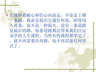 让我怀着耐心和信心向前走。不论走上哪一条路，我必会找出它通往何处，即使闯入死巷，也不是一种损失。没有一条道路是最后的路，每条道路都会带来我们注定该学的人生课程。当所有的课程都学完了，就不再需要任何路，也不再需要任何形式了。  
