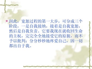 因此，宽恕过程的第一大步，可分成三个阶段，一是自我接纳，接着是自我宽恕，然后是自我负责。它要我现在就收回生命的主权，完完全全地接受它的原貌，而不予以批判；分分秒秒地疼爱自己，因一切都出自于我。  