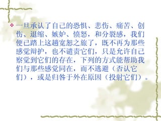 一旦承认了自己的恐惧、悲伤、痛苦、创伤、退缩、嫉妒、愤怒，和分裂感，我们便已踏上这趟宽恕之旅了，既不再为那些感觉辩护，也不谴责它们，只是允许自己察觉到它们的存在，下列的方式能帮助我们与那些感觉同在，而不逃避（否认它们），或是归咎于外在原因（投射它们）。  