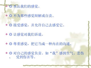 ◎ 承认我们的感觉。  ◎ 不为那些感觉辩解或自责。  ◎ 接受感觉，并允许自己去感受它。  ◎ 让感觉对我们诉说。  ◎ 尊重感觉，把它当成一种内在的沟通。  ◎ 对自己的感觉负责。如“我”感到生气、悲伤、  受到伤害等。  