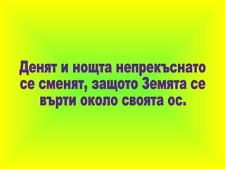 Денят и нощта непрекъснато се сменят, защото Земята се върти около своята ос. 