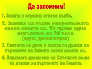 Да запомним! 1. Земята е огромно огнено кълбо. 2. Земята се върти непрекъснато около своята ос. Тя прави едно завъртане за 24 часа (едно денонощие) 3. Смяната на деня и нощта се дължи на въртенето на Земята около своята ос. 4. Видимото движение на Слънцето също се дължи на въртенето на Земята. 