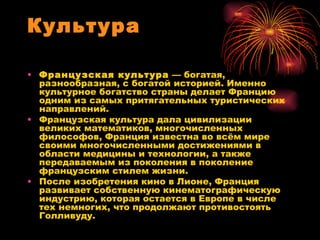 Культура Французская культура  — богатая, разнообразная, с богатой историей. Именно культурное богатство страны делает Францию одним из самых притягательных туристических направлений. Французская культура дала цивилизации великих математиков, многочисленных философов, Франция известна во всём мире своими многочисленными достижениями в области медицины и технологии, а также передаваемым из поколения в поколение французским стилем жизни. После изобретения кино в Лионе, Франция развивает собственную кинематографическую индустрию, которая остается в Европе в числе тех немногих, что продолжают противостоять Голливуду. 