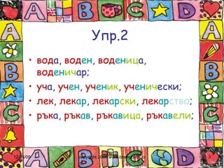 Упр.2 вод а,  вод ен ,  вод ен иц а,  вод ен ич ар; уч а,  уч ен ,  уч ен ик ,  уч ен ич ески; лек ,  лек ар ,  лек ар ски ,  лек ар ство ; рък а,  рък ав ,  рък ав ица ,  рък ав ели ; 