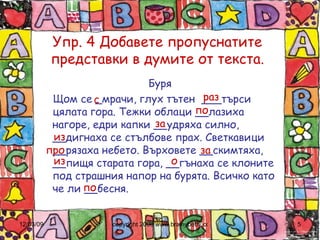 Упр. 4 Добавете пропуснатите представки в думите от текста. Буря Щом се _мрачи, глух тътен  ___търси цялата гора. Тежки облаци __лазиха нагоре, едри капки __удряха силно, __дигнаха се стълбове прах. Светкавици __рязаха небето. Върховете __скимтяха, __пищя старата гора, __гънаха се клоните под страшния напор на бурята. Всичко като че ли __бесня. с раз по за из про за из о по 