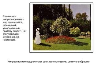 В живописи импрессионизма -   мир движущийся, эфемерный, ускользающий, поэтому акцент - на это уходящее мгновение, на настоящее. Импрессионизм предпочитает свет, прикосновение, цветную вибрацию. 
