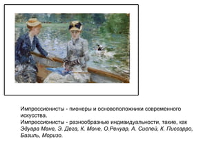 Импрессионисты -   пионеры и основоположники современного искусства. Импрессионисты - разнообразные индивидуальности, такие, как  Эдуара Мане, Э. Дега, К. Моне, О.Ренуар, А. Сислей, К. Писсарро, Базиль, Моризо. 