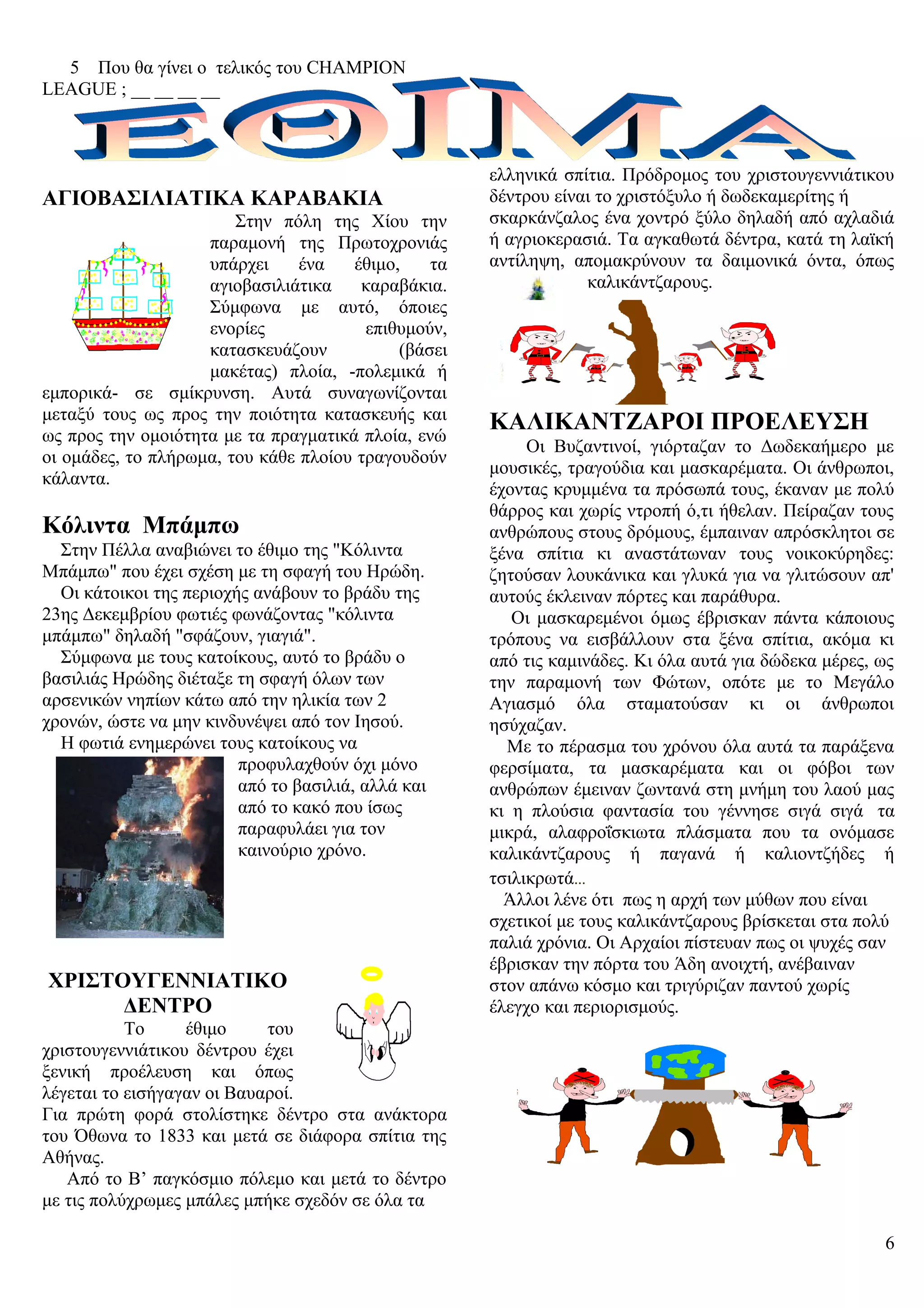 5 Που θα γίνει ο τελικός του CHAMPION
LEAGUE ; __ __ __ __
ΑΓΙΟΒΑΣΙΛΙΑΤΙΚΑ ΚΑΡΑΒΑΚΙΑ
Στην πόλη της Χίου την
παραμονή της Πρωτοχρονιάς
υπάρχει ένα έθιμο, τα
αγιοβασιλιάτικα καραβάκια.
Σύμφωνα με αυτό, όποιες
ενορίες επιθυμούν,
κατασκευάζουν (βάσει
μακέτας) πλοία, -πολεμικά ή
εμπορικά- σε σμίκρυνση. Αυτά συναγωνίζονται
μεταξύ τους ως προς την ποιότητα κατασκευής και
ως προς την ομοιότητα με τα πραγματικά πλοία, ενώ
οι ομάδες, το πλήρωμα, του κάθε πλοίου τραγουδούν
κάλαντα.
Κόλιντα Μπάμπω
Στην Πέλλα αναβιώνει το έθιμο της "Κόλιντα
Μπάμπω" που έχει σχέση με τη σφαγή του Ηρώδη.
Οι κάτοικοι της περιοχής ανάβουν το βράδυ της
23ης Δεκεμβρίου φωτιές φωνάζοντας "κόλιντα
μπάμπω" δηλαδή "σφάζουν, γιαγιά".
Σύμφωνα με τους κατοίκους, αυτό το βράδυ ο
βασιλιάς Ηρώδης διέταξε τη σφαγή όλων των
αρσενικών νηπίων κάτω από την ηλικία των 2
χρονών, ώστε να μην κινδυνέψει από τον Ιησού.
Η φωτιά ενημερώνει τους κατοίκους να
προφυλαχθούν όχι μόνο
από το βασιλιά, αλλά και
από το κακό που ίσως
παραφυλάει για τον
καινούριο χρόνο.
ΧΡΙΣΤΟΥΓΕΝΝΙΑΤΙΚΟ
ΔΕΝΤΡΟ
Το έθιμο του
χριστουγεννιάτικου δέντρου έχει
ξενική προέλευση και όπως
λέγεται το εισήγαγαν οι Βαυαροί.
Για πρώτη φορά στολίστηκε δέντρο στα ανάκτορα
του Όθωνα το 1833 και μετά σε διάφορα σπίτια της
Αθήνας.
Από το Β’ παγκόσμιο πόλεμο και μετά το δέντρο
με τις πολύχρωμες μπάλες μπήκε σχεδόν σε όλα τα
ελληνικά σπίτια. Πρόδρομος του χριστουγεννιάτικου
δέντρου είναι το χριστόξυλο ή δωδεκαμερίτης ή
σκαρκάνζαλος ένα χοντρό ξύλο δηλαδή από αχλαδιά
ή αγριοκερασιά. Τα αγκαθωτά δέντρα, κατά τη λαϊκή
αντίληψη, απομακρύνουν τα δαιμονικά όντα, όπως
καλικάντζαρους.
ΚΑΛΙΚΑΝΤΖΑΡΟΙ ΠΡΟΕΛΕΥΣΗ
Οι Βυζαντινοί, γιόρταζαν το Δωδεκαήμερο με
μουσικές, τραγούδια και μασκαρέματα. Οι άνθρωποι,
έχοντας κρυμμένα τα πρόσωπά τους, έκαναν με πολύ
θάρρος και χωρίς ντροπή ό,τι ήθελαν. Πείραζαν τους
ανθρώπους στους δρόμους, έμπαιναν απρόσκλητοι σε
ξένα σπίτια κι αναστάτωναν τους νοικοκύρηδες:
ζητούσαν λουκάνικα και γλυκά για να γλιτώσουν απ'
αυτούς έκλειναν πόρτες και παράθυρα.
Οι μασκαρεμένοι όμως έβρισκαν πάντα κάποιους
τρόπους να εισβάλλουν στα ξένα σπίτια, ακόμα κι
από τις καμινάδες. Κι όλα αυτά για δώδεκα μέρες, ως
την παραμονή των Φώτων, οπότε με το Μεγάλο
Αγιασμό όλα σταματούσαν κι οι άνθρωποι
ησύχαζαν.
Με το πέρασμα του χρόνου όλα αυτά τα παράξενα
φερσίματα, τα μασκαρέματα και οι φόβοι των
ανθρώπων έμειναν ζωντανά στη μνήμη του λαού μας
κι η πλούσια φαντασία του γέννησε σιγά σιγά τα
μικρά, αλαφροΐσκιωτα πλάσματα που τα ονόμασε
καλικάντζαρους ή παγανά ή καλιοντζήδες ή
τσιλικρωτά...
Άλλοι λένε ότι πως η αρχή των μύθων που είναι
σχετικοί με τους καλικάντζαρους βρίσκεται στα πολύ
παλιά χρόνια. Οι Αρχαίοι πίστευαν πως οι ψυχές σαν
έβρισκαν την πόρτα του Άδη ανοιχτή, ανέβαιναν
στον απάνω κόσμο και τριγύριζαν παντού χωρίς
έλεγχο και περιορισμούς.
6
 