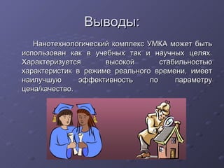 Выводы: Нанотехнологический комплекс УМКА может быть использован как в учебных так и научных целях. Характеризуется высокой стабильностью характеристик в режиме реального времени, имеет наилучшую эффективность по параметру цена/качество. 