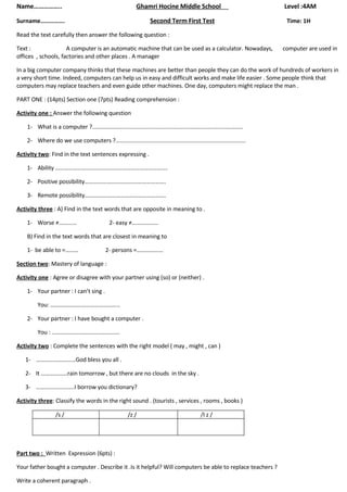 Name……………..                                                    Ghamri Hocine Middle School                                   Level :4AM

                                                                       Second Term First Test
Surname…………….                                                                                                                 Time: 1H

Read the text carefully then answer the following question :

Text :               A computer is an automatic machine that can be used as a calculator. Nowadays,                          computer are used in
offices , schools, factories and other places . A manager

In a big computer company thinks that these machines are better than people they can do the work of hundreds of workers in
a very short time. Indeed, computers can help us in easy and difficult works and make life easier . Some people think that
computers may replace teachers and even guide other machines. One day, computers might replace the man .

PART ONE : (14pts) Section one (7pts) Reading comprehension :

Activity one : Answer the following question

    1- What is a computer ?...............................................................................................

    2- Where do we use computers ?..................................................................................

Activity two: Find in the text sentences expressing .

    1- Ability ………………………………………………………………….

    2- Positive possibility……………………………………………….

    3- Remote possibility……………………………………………….

Activity three : A) Find in the text words that are opposite in meaning to .

    1- Worse ≠…………                              2- easy ≠………………

    B) Find in the text words that are closest in meaning to

    1- be able to =………                        2- persons =………………

Section two: Mastery of language :

Activity one : Agree or disagree with your partner using (so) or (neither) .

    1- Your partner : I can’t sing .

         You: ………………………………………..

    2- Your partner : I have bought a computer .

         You : ……………………………………….

Activity two : Complete the sentences with the right model ( may , might , can )

   1- ………………………God bless you all .

   2- It ………………rain tomorrow , but there are no clouds in the sky .

   3- ……………………..I borrow you dictionary?

Activity three: Classify the words in the right sound . (tourists , services , rooms , books )

                   /s /                                    /z /                                   /I z /




Part two : Written Expression (6pts) :

Your father bought a computer . Describe it .Is it helpful? Will computers be able to replace teachers ?

Write a coherent paragraph .
 