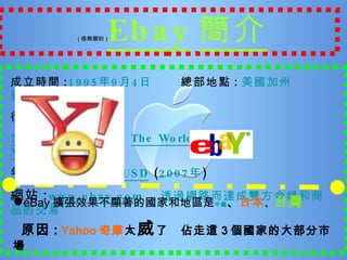 ( 很無聊的 ) Ebay 簡介 成立時間 : 1995 年 9 月 4 日   總部地點 : 美國 加州 聖荷西 很有魄力的口號 : 世界的網上購物市場   The World's Online Marketplace 年營業額 : $76.7 億 USD  ( 2007 年 ) 網站 : www.ebay.com   透過網路而達成雙方金錢和商品的交易 ● eBay 擴張效果不顯著的國家和地區是 中國 、 日本 、 台灣 原因 :   Yahoo 奇摩 太 威 了  佔走這 3 個國家的大部分市場 