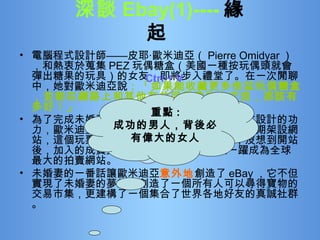 深談 Ebay(1)---- 緣起   電腦程式設計師——皮耶‧歐米迪亞（ Pierre Omidyar ），和熱衷於蒐集 PEZ 玩偶糖盒（美國一種按玩偶頭就會彈出糖果的玩具）的女友，即將步入禮堂了。在一次閒聊中，她對歐米迪亞說 ：「如果能收藏更多倍茲玩偶糖盒，並能在網路上和其他有共同興趣的人交流，那該有多好！」 為了完成未婚妻的夢想，順便鍛煉一下自己程式設計的功力，歐米迪亞空出了臥房，利用勞動節的連續假期架設網站，這個玩票性質的拍賣網站就這麼誕生了，沒想到開站後，加入的成員與日 「激」增 ，最後竟然一躍成為全球最大的拍賣網站。 未婚妻的一番話讓歐米迪亞 意外地 創造了 eBay ，它不但實現了未婚妻的夢想，創造了一個所有人可以尋得寶物的交易市集，更建構了一個集合了世界各地好友的真誠社群。 Ctrl + V 重點 : 成功的男人，背後必有偉大的女人 