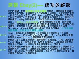 成功的關鍵，在於 能夠滿足買家和賣家 的需求，讓買家和賣家做到以前無法做的事。例如買方可以打破地理上的界限，而有更多的選擇；以住在台北的人來說，透過 eBay ，他們可以買到台灣、甚至世界任何地方的商品。對賣家也是一樣，網路交易市場提供了一個目的性購物場所。 eBay 的商業模式，可以說是完全為網際網路而生的。 第二，在 管理上一直非常嚴謹 。 的管理團隊擁有各種不同的經驗，而且對公司的獲利有嚴格的要求。當認定獲利的重要性，營運重心就很清楚。我們只專注做好少數幾件事情，來提供顧客最大的價值。 1999 、 2000 年期間，有些網路公司因為不賺錢， 一下子想要做很多事，反而失去了專注的焦點 。 eBay 一直被認定是拍賣網站，但近來似乎有愈來愈多「不二價」（ fixed price ）的商品在 eBay 販售，如此一來， eBay 要如何跟像亞馬遜（ Amazon.com ）等網路商店有所區隔？ 亞馬遜在許多方面比較像是一個零售商，他們進貨、打包、運送給客戶。而 eBay 是一個交易市集，販售不二價商品，只是讓這個交易市集成長的方法之一，同時也提供買家和賣家另一項選擇。 當某人需要買一個禮物，他可能沒有時間等到競標結束，那麼就可以選擇購買不二價商品。這樣無疑是給買家更大的彈性。對賣家而言，如果一個人有 200 件同樣的商品要買，也許以不二價的方式賣出，會比讓每件商品逐一競標要省事。 深談 Ebay(2)---- 成功的祕訣   Ctrl + V Ctrl + V Ctrl + V Ctrl + V Ctrl + V 