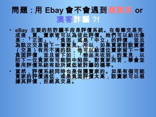 問題 : 用 Ebay 會不會遇到 爛賣家 or 澳客 詐騙 ?! eBay  主要的防詐騙手段是評價系統。在每筆交易完成後，買、賣家皆可以為彼此評價。她們可以給出像是：「正面」、「負面」或是「中立」的評價，並且為該次交易留下一筆意見。所以，如果買家對該賣家（交易）有所不滿的話，他可以給這位賣家留下一筆負面評價，並且留下如：「物品未收到」的意見，以防下一位買家有可能誤中陷阱。對買家而言，學會並善用評價系統有助於減低被詐騙的機率。 當然，評價系統同時也是保護賣家的。如果有個可能買家的評價過低，或是負面評價太高，該賣家可以根據其評價，拒絕其交易。 