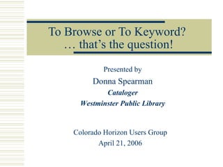 To Browse or To Keyword?  … that’s the question! Colorado Horizon Users Group April 21, 2006 Presented by Donna Spearman Cataloger Westminster Public Library 