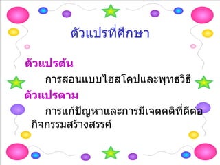 ตัวแปรที่ศึกษา ตัวแปรต้น การสอนแบบไฮสโคปและพุทธวิธี ตัวแปรตาม การแก้ปัญหาและการมีเจตคติที่ดีต่อกิจกรรมสร้างสรรค์ 
