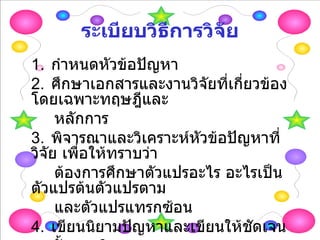 ระเบียบวิธีการวิจัย 1. กำหนดหัวข้อปัญหา 2. ศึกษาเอกสารและงานวิจัยที่เกี่ยวข้อง โดยเฉพาะทฤษฎีและ หลักการ 3. พิจารณาและวิเคราะห์หัวข้อปัญหาที่วิจัย เพื่อให้ทราบว่า ต้องการศึกษาตัวแปรอะไร อะไรเป็นตัวแปรต้นตัวแปรตาม และตัวแปรแทรกซ้อน 4. เขียนนิยามปัญหาและเขียนให้ชัดเจน 5. ตั้งสมมติฐาน 