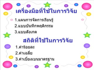 เครื่องมือที่ใช้ในการวิจัย 1. แผนการจัดการเรียนรู้ 2. แบบบันทึกพฤติกรรม 3. แบบสังเกต สถิติที่ใช้ในการวิจัย 1. ค่าร้อยละ 2. ค่าเฉลี่ย 3. ค่าเบี่ยงเบนมาตรฐาน 
