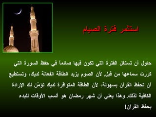 حاول أن تستغل الفترة التي تكون فيها صائماً في حفظ السورة التي كررت سماعها من قبل .  لأن الصوم يزيد الطاقة الفعالة لديك، وتستطيع أن تحفظ القرآن بسهولة، لأن الطاقة المتوافرة لديك تؤمّن لك الإرادة الكافية لذلك .  وهذا يعني أن شهر رمضان هو أنسب الأوقات للبدء بحفظ القرآن !   استثمر فترة الصيام 