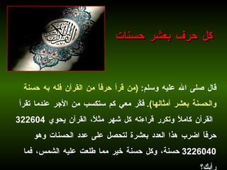 قال صلى الله عليه وسلم :  ( من قرأ حرفاً من القرآن فله به حسنة والحسنة بعشر أمثالها ).   فكّر معي كم ستكسب من الأجر عندما تقرأ القرآن كاملاً وتكرر قراءته كل شهر مثلاً، القرآن يحوي  322604  حرفاً اضرب هذا العدد بعشرة لتحصل على عدد الحسنات وهو  3226040  حسنة، وكل حسنة خير مما طلعت عليه الشمس، فما رأيك؟ كل حرف بعشر حسنات 