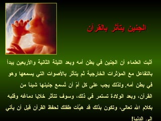 أثبت العلماء أن الجنين في بطن أمه وبعد الليلة الثانية والأربعين يبدأ بالتفاعل مع المؤثرات الخارجية ثم يتأثر بالأصوات التي يسمعها وهو في بطن أمه .  ولذلك يجب على كل أمّ أن تُسمع جنينها شيئاً من القرآن، وبعد الولادة تستمر في ذلك، وسوف تتأثر خلايا دماغه وقلبه بكلام الله تعالى، وتكون بذلك قد هيَّأت طفلك لحفظ القرآن قبل أن يأتي إلى الدنيا !   الجنين يتأثر بالقرآن 