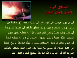 في كل يوم احرص على الاستماع إلى سورة محددة  ( أو صفحة من سورة )  وكرر الاستماع إليها، وبعد حفظها اقرأها في الصلاة ثم توضأ في الليل وقف وصلّ ركعتي قيام الليل واقرأ ما حفظته خلال النهار، وستحسّ بلذة عجيبة وتشعر بحلاوة الإيمان .  ثم كرر ما حفظته أيضاً قبل النوم مباشرة، وبعد الاستيقاظ مباشرة، فهذه الطريقة ترسخ الحفظ في عقلك الباطن فلا تنسى منه شيئاً بإذن الله .  وعليك بالتفكير بالآيات التي تقرأها قبل النوم، وهذه الطريقة ستفتح قلبك وعقلك وتطور مداركك .   استغلال فترة  اتصال العقل الباطن 