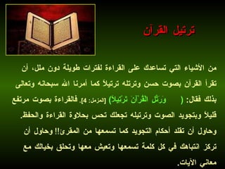 من الأشياء التي تساعدك على القراءة لفترات طويلة دون ملل، أن تقرأ القرآن بصوت حسن وترتله ترتيلاً كما أمرنا الله سبحانه وتعالى بذلك فقال :  ( وَرَتِّلِ الْقُرْآَنَ تَرْتِيلًا )   [ المزمل : 4].   فالقراءة بصوت مرتفع قليلاً وبتجويد الصوت وترتيله تجعلك تحس بحلاوة القراءة والحفظ .  وحاول أن تقلد أحكام التجويد كما تسمعها من المقرئ !!  وحاول أن تركز انتباهك في كل كلمة تسمعها وتعيش معها وتحلق بخيالك مع معاني الآيات .   ترتيل القرآن 
