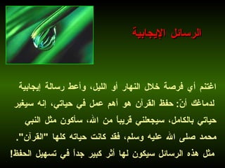 اغتنم أي فرصة خلال النهار أو الليل، وأعط رسالة إيجابية لدماغك أنّ :  حفظ القرآن هو أهم عمل في حياتي، إنه سيغير حياتي بالكامل، سيجعلني قريباً من الله، سأكون مثل النبي محمد صلى الله عليه وسلم، فقد كانت حياته كلها  " القرآن ".   مثل هذه الرسائل سيكون لها أثر كبير جداً في تسهيل الحفظ ! الرسائل الإيجابية 