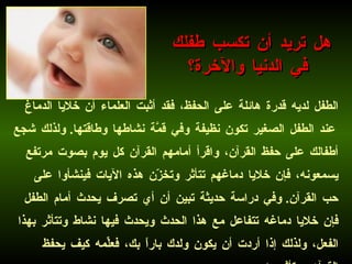 الطفل لديه قدرة هائلة على الحفظ، فقد أثبت العلماء أن خلايا الدماغ عند الطفل الصغير تكون نظيفة وفي قمَّة نشاطها وطاقتها .  ولذلك شجع أطفالك على حفظ القرآن، واقرأ أمامهم القرآن كل يوم بصوت مرتفع يسمعونه، فإن خلايا دماغهم تتأثر وتخزّن هذه الآيات فينشأوا على حب القرآن .  وفي دراسة حديثة تبين أن أي تصرف يحدث أمام الطفل فإن خلايا دماغه تتفاعل مع هذا الحدث ويحدث فيها نشاط وتتأثر بهذا الفعل، ولذلك إذا أردت أن يكون ولدك باراً بك، فعلِّمه كيف يحفظ القرآن ويتأثر به .   هل تريد أن تكسب طفلك في الدنيا والآخرة؟ 