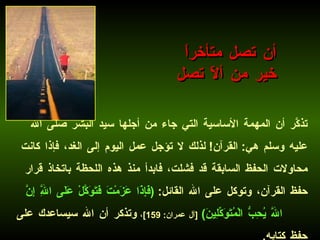 تذكَّر أن المهمة الأساسية التي جاء من أجلها سيد البشر صلى الله عليه وسلم هي :  القرآن !  لذلك لا تؤجل عمل اليوم إلى الغد، فإذا كانت محاولات الحفظ السابقة قد فشلت، فابدأ منذ هذه اللحظة باتخاذ قرار حفظ القرآن، وتوكل على الله القائل :  ( فَإِذَا عَزَمْتَ فَتَوَكَّلْ عَلَى اللَّهِ إِنَّ اللَّهَ يُحِبُّ الْمُتَوَكِّلِينَ )   [ آل عمران : 159] ،   وتذكر أن الله سيساعدك على حفظ كتابه .   أن تصل متأخراً  خير من ألاّ تصل 