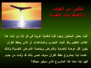 أثبت بعض الباحثين وجود قوة شفائية غريبة في كل آية من آيات هذا الكتاب العظيم .  وقد أثبتت التجارب والمشاهدات أن الذي يحفظ القرآن يكون أقل عرضة للإصابة بالأمراض وبخاصة الأمراض النفسية !  ولذلك عندما تبدأ بمشروع حفظ القرآن سوف تحس بأنك قد وُلدت من جديد .  فهل تبدأ معنا هذا المشروع الذي سيغير حياتك؟   تخلَّص من الخوف  والاضطرابات النفسية 