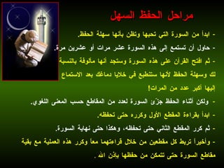 ابدأ من السورة التي تحبها وتظن بأنها سهلة الحفظ . حاول أن تستمع إلى هذه السورة عشر مرات أو عشرين مرة . ثم افتح القرآن على هذه السورة وستجد أنها مألوفة بالنسبة لك وسهلة الحفظ لأنها ستنطبع في خلايا دماغك بعد الاستماع إليها أكبر عدد من المرات !  ولكن أثناء الحفظ جزّئ السورة لعدد من المقاطع حسب المعنى اللغوي . ابدأ بقراءة المقطع الأول وكرره حتى تحفظه . ثم كرر المقطع الثاني حتى تحفظه، وهكذا حتى نهاية السورة .  وأخيراً تربط كل مقطعين من خلال قراءتهما معاً وكرر هذه العملية مع بقية مقاطع السورة حتى تتمكن من حفظها بإذن الله   . مراحل الحفظ السهل 