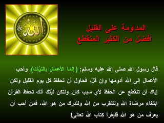 قال رسول الله صلى الله عليه وسلم :  ( إنما الأعمال بالنيَّات ).   وأحب الأعمال إلى الله أدومها وإن قلّ، فحاول أن تحفظ كل يوم القليل ولكن إياك أن تنقطع عن الحفظ لأي سبب كان .  ولتكن نيَّتك أنك تحفظ القرآن ابتغاء مرضاة الله ولتتقرب من الله ولتدرك من هو الله، فمن أحب أن يعرف من هو الله فليقرأ كتاب الله تعالى !   المداومة على القليل أفضل من الكثير المنقطع 